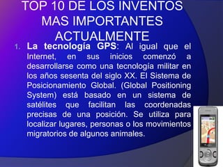 TOP 10 DE LOS INVENTOS
       MAS IMPORTANTES
          ACTUALMENTE
1.   La tecnología GPS: Al igual que el
     Internet, en sus inicios comenzó a
     desarrollarse como una tecnología militar en
     los años sesenta del siglo XX. El Sistema de
     Posicionamiento Global. (Global Positioning
     System) está basado en un sistema de
     satélites que facilitan las coordenadas
     precisas de una posición. Se utiliza para
     localizar lugares, personas o los movimientos
     migratorios de algunos animales.
 