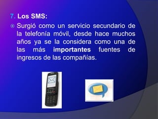 7. Los SMS:
 Surgió como un servicio secundario de
   la telefonía móvil, desde hace muchos
   años ya se la considera como una de
   las más importantes fuentes de
   ingresos de las compañías.
 