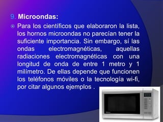 9. Microondas:
   Para los científicos que elaboraron la lista,
    los hornos microondas no parecían tener la
    suficiente importancia. Sin embargo, sí las
    ondas       electromagnéticas,     aquellas
    radiaciones electromagnéticas con una
    longitud de onda de entre 1 metro y 1
    milímetro. De ellas depende que funcionen
    los teléfonos móviles o la tecnología wi-fi,
    por citar algunos ejemplos .
 