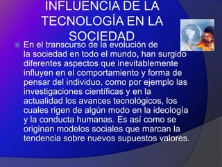 INFLUENCIA DE LA
        TECNOLOGÍA EN LA
           SOCIEDAD
   En el transcurso de la evolución de
    la sociedad en todo el mundo, han surgido
    diferentes aspectos que inevitablemente
    influyen en el comportamiento y forma de
    pensar del individuo, como por ejemplo las
    investigaciones científicas y en la
    actualidad los avances tecnológicos, los
    cuales rigen de algún modo en la ideología
    y la conducta humanas. Es así como se
    originan modelos sociales que marcan la
    tendencia sobre nuevos supuestos valores.
 