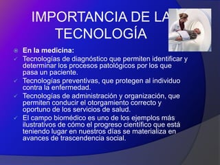 IMPORTANCIA DE LA
         TECNOLOGÍA
   En la medicina:
   Tecnologías de diagnóstico que permiten identificar y
    determinar los procesos patológicos por los que
    pasa un paciente.
   Tecnologías preventivas, que protegen al individuo
    contra la enfermedad.
   Tecnologías de administración y organización, que
    permiten conducir el otorgamiento correcto y
    oportuno de los servicios de salud.
   El campo biomédico es uno de los ejemplos más
    ilustrativos de cómo el progreso científico que está
    teniendo lugar en nuestros días se materializa en
    avances de trascendencia social.
 