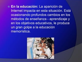    En la educación: La aparición de
    Internet impacta en esta situación. Está
    ocasionando profundos cambios en los
    métodos de enseñanza - aprendizaje y
    en los objetivos educativos, le produce
    un gran golpe a la educación
    memorística.
 
