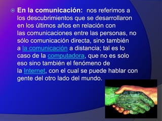    En la comunicación: nos referimos a
    los descubrimientos que se desarrollaron
    en los últimos años en relación con
    las comunicaciones entre las personas, no
    sólo comunicación directa, sino también
    a la comunicación a distancia; tal es lo
    caso de la computadora, que no es solo
    eso sino también el fenómeno de
    la Internet, con el cual se puede hablar con
    gente del otro lado del mundo.
 