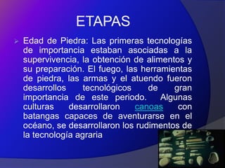 ETAPAS
   Edad de Piedra: Las primeras tecnologías
    de importancia estaban asociadas a la
    supervivencia, la obtención de alimentos y
    su preparación. El fuego, las herramientas
    de piedra, las armas y el atuendo fueron
    desarrollos     tecnológicos    de    gran
    importancia de este periodo.       Algunas
    culturas    desarrollaron    canoas    con
    batangas capaces de aventurarse en el
    océano, se desarrollaron los rudimentos de
    la tecnología agraria
 