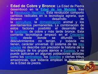   Edad de Cobre y Bronce: La Edad de Piedra
    desembocó en la Edad de los Metales tras
    la Revolución Neolítica. Esta revolución comportó
    cambios radicales en la tecnología agraria, que
    llevaron         al          desarrollo          de
    la agricultura, la domesticación animal y los
    asentamientos permanentes. La combinación de
    estos factores posibilitó el desarrollo de
    la fundición de cobre y más tarde bronce. Esta
    corriente tecnológica empezó en el Creciente
    fértil,  desde    donde      se     difundió.   Los
    descubrimientos no tenían, y todavía no
    tienen, carácter universal. El sistema de las tres
    edades no describe con precisión la historia de la
    tecnología de los grupos ajenos a Eurasia, y no
    puede aplicarse en algunas poblaciones aisladas
    como los sentinelese, los Spinifex y ciertas tribus
    amazónicas, que todavía emplean la tecnología
    de la Edad de piedra.
 