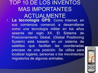 TOP 10 DE LOS INVENTOS
       MAS IMPORTANTES
          ACTUALMENTE
1.   La tecnología GPS: Como Internet, en
     sus comienzos comenzó a desarrollarse
     como una tecnología militar en los años
     sesenta del siglo XX. El Sistema de
     Posicionamiento Global. (Global Positioning
     System) está basado en un sistema de
     satélites que facilitan las coordenadas
     precisas de una posición. Se utiliza para
     localizar lugares, personas o los movimientos
     migratorios de algunos animales.
 