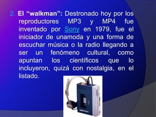 2. El “walkman”: Destronado hoy por los
   reproductores MP3 y MP4 fue
   inventado por Sony en 1979, fue el
   iniciador de unamoda y una forma de
   escuchar música o la radio llegando a
   ser un fenómeno cultural, como
   apuntan los científicos que lo
   incluyeron, quizá con nostalgia, en el
   listado.
 