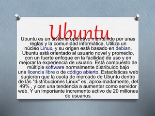Ubuntu Ubuntu es un sistema operativo mantenido por unas 
reglas y la comunidad informática. Utiliza un 
núcleo Linux, y su origen está basado en debian. 
Ubuntu está orientado al usuario novel y promedio, 
con un fuerte enfoque en la facilidad de uso y en 
mejorar la experiencia de usuario. Está compuesto de 
múltiple software normalmente distribuido bajo 
una licencia libre o de código abierto. Estadísticas web 
sugieren que la cuota de mercado de Ubuntu dentro 
de las "distribuciones Linux" es, aproximadamente, del 
49% , y con una tendencia a aumentar como servidor 
web. Y un importante incremento activo de 20 millones 
de usuarios. 
 