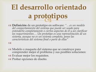 
 Definición de un prototipo en software: “…es un modelo
del comportamiento del sistema que puede ser usado para
entenderlo completamente o ciertos aspectos de él y así clarificar
los requerimientos… Un prototipo es una representación de un
sistema, aunque no es un sistema completo, posee las
características del sistema final o parte de ellas”

 Modelo o maqueta del sistema que se construye para
comprender mejor el problema y sus posibles soluciones:
 Evaluar mejor los requisitos.
 Probar opciones de diseño.
El desarrollo orientado
a prototipos
 