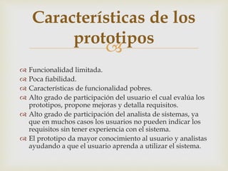
 Funcionalidad limitada.
 Poca fiabilidad.
 Características de funcionalidad pobres.
 Alto grado de participación del usuario el cual evalúa los
prototipos, propone mejoras y detalla requisitos.
 Alto grado de participación del analista de sistemas, ya
que en muchos casos los usuarios no pueden indicar los
requisitos sin tener experiencia con el sistema.
 El prototipo da mayor conocimiento al usuario y analistas
ayudando a que el usuario aprenda a utilizar el sistema.
Características de los
prototipos
 