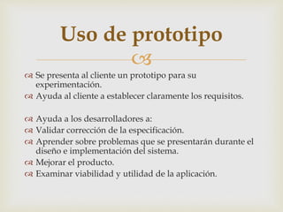 
 Se presenta al cliente un prototipo para su
experimentación.
 Ayuda al cliente a establecer claramente los requisitos.
 Ayuda a los desarrolladores a:
 Validar corrección de la especificación.
 Aprender sobre problemas que se presentarán durante el
diseño e implementación del sistema.
 Mejorar el producto.
 Examinar viabilidad y utilidad de la aplicación.
Uso de prototipo
 