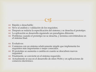 
 Rápido o desechable:
 Sirve al análisis y validación de los requisitos.
 Después se redacta la especificación del sistema y se desecha el prototipo.
 La aplicación se desarrolla siguiendo un paradigma diferente.
 Problema: cuando el prototipo no se desecha, y termina convirtiéndose en
el sistema final.
 Evolutivos:
 Comienza con un sistema relativamente simple que implementa los
requisitos más importantes o mejor conocidos.
 El prototipo se aumenta o cambia en cuanto se descubren nuevos
requisitos.
 Finalmente, se convierte en el sistema requerido.
 Actualmente se usa en el desarrollo de sitios Webs y en aplicaciones de
comercio electrónico.
 