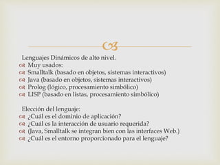 
Lenguajes Dinámicos de alto nivel.
 Muy usados:
 Smalltalk (basado en objetos, sistemas interactivos)
 Java (basado en objetos, sistemas interactivos)
 Prolog (lógico, procesamiento simbólico)
 LISP (basado en listas, procesamiento simbólico)
Elección del lenguaje:
 ¿Cuál es el dominio de aplicación?
 ¿Cuál es la interacción de usuario requerida?
 (Java, Smalltalk se integran bien con las interfaces Web.)
 ¿Cuál es el entorno proporcionado para el lenguaje?
 