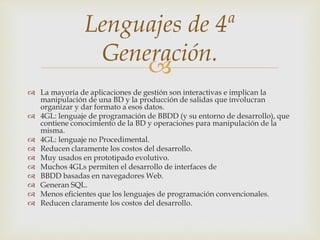 
 La mayoría de aplicaciones de gestión son interactivas e implican la
manipulación de una BD y la producción de salidas que involucran
organizar y dar formato a esos datos.
 4GL: lenguaje de programación de BBDD (y su entorno de desarrollo), que
contiene conocimiento de la BD y operaciones para manipulación de la
misma.
 4GL: lenguaje no Procedimental.
 Reducen claramente los costos del desarrollo.
 Muy usados en prototipado evolutivo.
 Muchos 4GLs permiten el desarrollo de interfaces de
 BBDD basadas en navegadores Web.
 Generan SQL.
 Menos eficientes que los lenguajes de programación convencionales.
 Reducen claramente los costos del desarrollo.
Lenguajes de 4ª
Generación.
 
