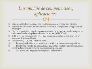 
 El desarrollo de prototipos con reutilización comprende dos niveles:
 El nivel de aplicación, en el que una aplicación completa se integra con el
prototipo
 P.ej., si el prototipo requiere procesamiento de textos, se puede integrar un
sistema estándar de procesamiento de textos (MS Office).
 B. El nivel de componente, en el que los componentes se integran en un
marco de trabajo estándar.
 Visual Basic, TCL/TK, Python, Perl…
 - Lenguajes de alto nivel sin tipos, con kits de herramientas gráficas.
 - Desarrollo rápido de aplicaciones pequeñas y relativamente sencillas,
construidas por una persona o conjunto de personas.
 - No existe una arquitectura explícita del sistema.
Ensamblaje de componentes y
aplicaciones.
 