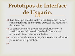 
 Las descripciones textuales y los diagramas no son
suficientemente buenos para expresar los requisitos
de la interfaz.
 La construcción de prototipos evolutivos con la
participación del usuario final es la forma más
sensata de desarrollar una interfaz.
 Los usuarios deben estar implicados en la evaluación
y evolución del prototipo.

Prototipos de Interface
de Usuario.
 