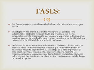 
 Las fases que comprende el método de desarrollo orientado a prototipos
serían:
 Investigación preliminar. Las metas principales de esta fase son:
determinar el problema y su ámbito, la importancia y sus efectos
potenciales sobre la organización por una parte y, por otro lado, identificar
una idea general de la solución para realizar un estudio de factibilidad que
determine la factibilidad de una solución software.
 Definición de los requerimientos del sistema. El objetivo de esta etapa es
registrar todos los requerimientos y deseos que los usuarios tienen en
relación al proyecto bajo desarrollo. Esta etapa es la más importante de
todo el ciclo de vida, es aquí donde el desarrollador determina los
requisitos mediante la construcción, demostración y retroalimentaciones
del prototipo. Por lo mismo esta etapa será revisada con más detalle luego
de esta descripción.
FASES:
 