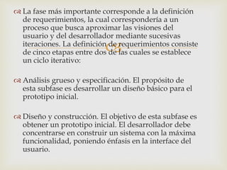 
 La fase más importante corresponde a la definición
de requerimientos, la cual correspondería a un
proceso que busca aproximar las visiones del
usuario y del desarrollador mediante sucesivas
iteraciones. La definición de requerimientos consiste
de cinco etapas entre dos de las cuales se establece
un ciclo iterativo:
 Análisis grueso y especificación. El propósito de
esta subfase es desarrollar un diseño básico para el
prototipo inicial.
 Diseño y construcción. El objetivo de esta subfase es
obtener un prototipo inicial. El desarrollador debe
concentrarse en construir un sistema con la máxima
funcionalidad, poniendo énfasis en la interface del
usuario.
 