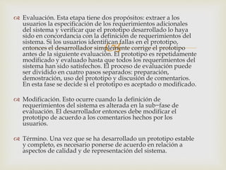 
 Evaluación. Esta etapa tiene dos propósitos: extraer a los
usuarios la especificación de los requerimientos adicionales
del sistema y verificar que el prototipo desarrollado lo haya
sido en concordancia con la definición de requerimientos del
sistema. Si los usuarios identifican fallas en el prototipo,
entonces el desarrollador simplemente corrige el prototipo
antes de la siguiente evaluación. El prototipo es repetidamente
modificado y evaluado hasta que todos los requerimientos del
sistema han sido satisfechos. El proceso de evaluación puede
ser dividido en cuatro pasos separados: preparación,
demostración, uso del prototipo y discusión de comentarios.
En esta fase se decide si el prototipo es aceptado o modificado.
 Modificación. Esto ocurre cuando la definición de
requerimientos del sistema es alterada en la sub−fase de
evaluación. El desarrollador entonces debe modificar el
prototipo de acuerdo a los comentarios hechos por los
usuarios.
 Término. Una vez que se ha desarrollado un prototipo estable
y completo, es necesario ponerse de acuerdo en relación a
aspectos de calidad y de representación del sistema.
 