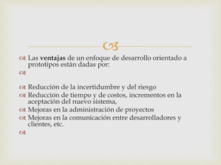 
 Las ventajas de un enfoque de desarrollo orientado a
prototipos están dadas por:

 Reducción de la incertidumbre y del riesgo
 Reducción de tiempo y de costos, incrementos en la
aceptación del nuevo sistema,
 Mejoras en la administración de proyectos
 Mejoras en la comunicación entre desarrolladores y
clientes, etc.

 