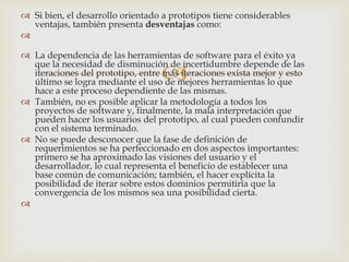 
 Si bien, el desarrollo orientado a prototipos tiene considerables
ventajas, también presenta desventajas como:

 La dependencia de las herramientas de software para el éxito ya
que la necesidad de disminución de incertidumbre depende de las
iteraciones del prototipo, entre más iteraciones exista mejor y esto
último se logra mediante el uso de mejores herramientas lo que
hace a este proceso dependiente de las mismas.
 También, no es posible aplicar la metodología a todos los
proyectos de software y, finalmente, la mala interpretación que
pueden hacer los usuarios del prototipo, al cual pueden confundir
con el sistema terminado.
 No se puede desconocer que la fase de definición de
requerimientos se ha perfeccionado en dos aspectos importantes:
primero se ha aproximado las visiones del usuario y el
desarrollador, lo cual representa el beneficio de establecer una
base común de comunicación; también, el hacer explícita la
posibilidad de iterar sobre estos dominios permitiría que la
convergencia de los mismos sea una posibilidad cierta.

 