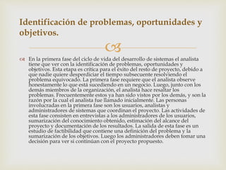 
 En la primera fase del ciclo de vida del desarrollo de sistemas el analista
tiene que ver con la identificación de problemas, oportunidades y
objetivos. Esta etapa es crítica para el éxito del resto de proyecto, debido a
que nadie quiere desperdiciar el tiempo subsecuente resolviendo el
problema equivocado. La primera fase requiere que el analista observe
honestamente lo que está sucediendo en un negocio. Luego, junto con los
demás miembros de la organización, el analista hace resaltar los
problemas. Frecuentemente estos ya han sido vistos por los demás, y son la
razón por la cual el analista fue llamado inicialmente. Las personas
involucradas en la primera fase son los usuarios, analistas y
administradores de sistemas que coordinan el proyecto. Las actividades de
esta fase consisten en entrevistas a los administradores de los usuarios,
sumarización del conocimiento obtenido, estimación del alcance del
proyecto y documentación de los resultados. La salida de esta fase es un
estudio de factibilidad que contiene una definición del problema y la
sumarización de los objetivos. Luego los administradores deben tomar una
decisión para ver si continúan con el proyecto propuesto.
Identificación de problemas, oportunidades y
objetivos.
 