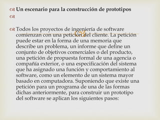 
 Un escenario para la construcción de prototipos

 Todos los proyectos de ingeniería de software
comienzan con una petición del cliente. La petición
puede estar en la forma de una memoria que
describe un problema, un informe que define un
conjunto de objetivos comerciales o del producto,
una petición de propuesta formal de una agencia o
compañía exterior, o una especificación del sistema
que ha asignado una función y comportamiento al
software, como un elemento de un sistema mayor
basado en computadora. Suponiendo que existe una
petición para un programa de una de las formas
dichas anteriormente, para construir un prototipo
del software se aplican los siguientes pasos:
 