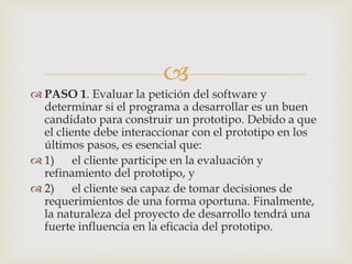 
 PASO 1. Evaluar la petición del software y
determinar si el programa a desarrollar es un buen
candidato para construir un prototipo. Debido a que
el cliente debe interaccionar con el prototipo en los
últimos pasos, es esencial que:
 1) el cliente participe en la evaluación y
refinamiento del prototipo, y
 2) el cliente sea capaz de tomar decisiones de
requerimientos de una forma oportuna. Finalmente,
la naturaleza del proyecto de desarrollo tendrá una
fuerte influencia en la eficacia del prototipo.
 