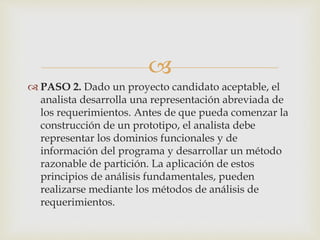 
 PASO 2. Dado un proyecto candidato aceptable, el
analista desarrolla una representación abreviada de
los requerimientos. Antes de que pueda comenzar la
construcción de un prototipo, el analista debe
representar los dominios funcionales y de
información del programa y desarrollar un método
razonable de partición. La aplicación de estos
principios de análisis fundamentales, pueden
realizarse mediante los métodos de análisis de
requerimientos.
 