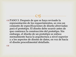 
 PASO 3. Después de que se haya revisado la
representación de los requerimientos, se crea un
conjunto de especificaciones de diseño abreviadas
para el prototipo. El diseño debe ocurrir antes de
que comience la construcción del prototipo. Sin
embargo, el diseño de un prototipo se enfoca
normalmente hacia la arquitectura a nivel superior
y a los aspectos de diseño de datos, en vez de hacia
el diseño procedimental detallado.

 