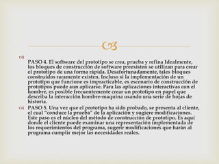 

PASO 4. El software del prototipo se crea, prueba y refina Idealmente,
los bloques de construcción de software preexisten se utilizan para crear
el prototipo de una forma rápida. Desafortunadamente, tales bloques
construidos raramente existen. Incluso si la implementación de un
prototipo que funcione es impracticable, es escenario de construcción de
prototipos puede aun aplicarse. Para las aplicaciones interactivas con el
hombre, es posible frecuentemente crear un prototipo en papel que
describa la interacción hombre-maquina usando una serie de hojas de
historia.
 PASO 5. Una vez que el prototipo ha sido probado, se presenta al cliente,
el cual “conduce la prueba” de la aplicación y sugiere modificaciones.
Este paso es el núcleo del método de construcción de prototipo. Es aquí
donde el cliente puede examinar una representación implementada de
los requerimientos del programa, sugerir modificaciones que harán al
programa cumplir mejor las necesidades reales.
 