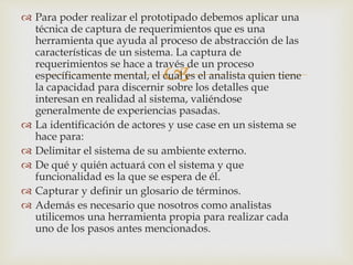 
 Para poder realizar el prototipado debemos aplicar una
técnica de captura de requerimientos que es una
herramienta que ayuda al proceso de abstracción de las
características de un sistema. La captura de
requerimientos se hace a través de un proceso
específicamente mental, el cual es el analista quien tiene
la capacidad para discernir sobre los detalles que
interesan en realidad al sistema, valiéndose
generalmente de experiencias pasadas.
 La identificación de actores y use case en un sistema se
hace para:
 Delimitar el sistema de su ambiente externo.
 De qué y quién actuará con el sistema y que
funcionalidad es la que se espera de él.
 Capturar y definir un glosario de términos.
 Además es necesario que nosotros como analistas
utilicemos una herramienta propia para realizar cada
uno de los pasos antes mencionados.
 