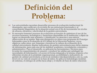  Las universidades necesitan desarrollar procesos de evaluación institucional de
desempeño, que conllevan a la revisión de sus estructuras funcionales y al
conocimiento diagnóstico de la situación actual con el fin de incrementar los niveles
de eficacia, eficiencia y efectividad de la gestión universitaria.
 Es necesario fomentar procesos de evaluación en función de optimizar el uso de los
recursos humanos, tecnológicos y financieros disponibles en la institución a objeto de
lograr un desarrollo más armónico y planificado, en atención a una estricta
observación de su misión. Bajo esta perspectiva se ofrece una propuesta de Prototipo
Informático para la Evaluación de la Calidad de la Educación Superior, cuyos
objetivos, entre otros, son: fomentar e incentivar la cultura de evaluación de la
calidad universitaria; diseñar indicadores de gestión universitaria para dicho sistema
de información, para cada uno de los ámbitos: académico, investigación, extensión y
administrativo. Para el desarrollo, se aplicarán las herramientas y técnicas para
levantar los requerimientos de usuario, y producir las salidas que satisfagan las
necesidades de información y el acceso en forma integrada a la misma; respecto a los
diferentes niveles de la pirámide organizacional, accesibilidad a indicadores de
gestión de calidad universitaria a través de módulos interdependientes; esto es, cada
nivel con su vista de usuario en la base de datos. Se aplica la metodología modular
de sistemas, el enfoque de arriba hacia abajo y el diseño de base de datos relacional.
Definición del
Problema:
 