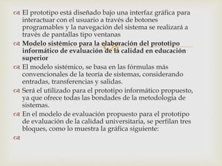 
 El prototipo está diseñado bajo una interfaz gráfica para
interactuar con el usuario a través de botones
programables y la navegación del sistema se realizará a
través de pantallas tipo ventanas
 Modelo sistémico para la elaboración del prototipo
informático de evaluación de la calidad en educación
superior
 El modelo sistémico, se basa en las fórmulas más
convencionales de la teoría de sistemas, considerando
entradas, transferencias y salidas.
 Será el utilizado para el prototipo informático propuesto,
ya que ofrece todas las bondades de la metodología de
sistemas.
 En el modelo de evaluación propuesto para el prototipo
de evaluación de la calidad universitaria, se perfilan tres
bloques, como lo muestra la gráfica siguiente:

 
