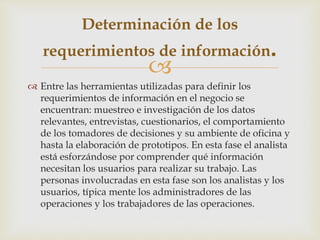
 Entre las herramientas utilizadas para definir los
requerimientos de información en el negocio se
encuentran: muestreo e investigación de los datos
relevantes, entrevistas, cuestionarios, el comportamiento
de los tomadores de decisiones y su ambiente de oficina y
hasta la elaboración de prototipos. En esta fase el analista
está esforzándose por comprender qué información
necesitan los usuarios para realizar su trabajo. Las
personas involucradas en esta fase son los analistas y los
usuarios, típica mente los administradores de las
operaciones y los trabajadores de las operaciones.
Determinación de los
requerimientos de información.
 