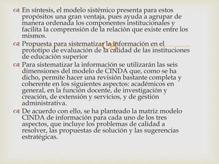 
 En síntesis, el modelo sistémico presenta para estos
propósitos una gran ventaja, pues ayuda a agrupar de
manera ordenada los componentes institucionales y
facilita la comprensión de la relación que existe entre los
mismos.
 Propuesta para sistematizar la información en el
prototipo de evaluación de la calidad de las instituciones
de educación superior
 Para sistematizar la información se utilizarán las seis
dimensiones del modelo de CINDA que, como se ha
dicho, permite hacer una revisión bastante completa y
coherente en los siguientes aspectos: académicos en
general, en la función docente, de investigación y
creación, de extensión y servicios, y de gestión
administrativa.
 De acuerdo con ello, se ha planteado la matriz modelo
CINDA de información para cada uno de los tres
aspectos, que incluye los problemas de calidad a
resolver, las propuestas de solución y las sugerencias
estratégicas.
 