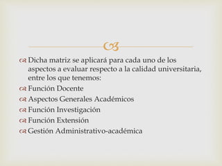 
 Dicha matriz se aplicará para cada uno de los
aspectos a evaluar respecto a la calidad universitaria,
entre los que tenemos:
 Función Docente
 Aspectos Generales Académicos
 Función Investigación
 Función Extensión
 Gestión Administrativo-académica
 