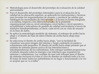 
 Metodología para el desarrollo del prototipo de evaluación de la calidad
universitaria
 Para el desarrollo del prototipo informático para la evaluación de la
calidad de la educación superior, se aplicarán los instrumentos y técnicas
para levantar los requerimientos de usuario, y producir las salidas que
satisfagan las necesidades de información y el acceso en forma integrada
a la misma, respecto a los diferentes niveles de la pirámide
organizacional; esto es, nivel estratégico, nivel táctico y nivel operativo,
accesibilidad a indicadores de gestión de calidad universitaria a través de
módulos interdependientes, es decir, cada nivel con su vista de usuario
en la base de datos.
 Se aplica la metodología modular de sistemas, el enfoque de arriba hacia
abajo y el diseño de base de datos Diseño de arriba hacia abajo (top-
down)
 Se selecciona el diseño de arriba hacia abajo, “por la facilidad de
visualizar una gran imagen del sistema y luego explotarla en partes o
subsistemas más pequeños. El diseño de arriba hacia abajo permite que el
analista de sistemas piense acerca de las interrelaciones e
interdependencias de los subsistemas. Este enfoque también proporciona
el énfasis deseado sobre la sinergia o las interfaces que requieren los
sistemas y subsistemas. Las ventajas de usar este enfoque para el diseño
de sistemas incluyen el evitar el caos de diseñar un sistema todo a la vez.
El tratar de tener todos los subsistemas en su lugar y funcionando a la vez
es aceptar que se va a fallar”.
 