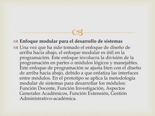 
 Enfoque modular para el desarrollo de sistemas
 Una vez que ha sido tomado el enfoque de diseño de
arriba hacia abajo, el enfoque modular es útil en la
programación. Este enfoque involucra la división de la
programación en partes o módulos lógicos y manejables.
Este enfoque de programación se ajusta bien con el diseño
de arriba hacia abajo, debido a que enfatiza las interfaces
entre módulos. En el prototipo se aplica la metodología
modular de sistemas para desarrollar los módulos:
Función Docente, Función Investigación, Aspectos
Generales Académicos, Función Extensión, Gestión
Administrativo-académica.
 