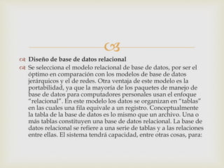 
 Diseño de base de datos relacional
 Se selecciona el modelo relacional de base de datos, por ser el
óptimo en comparación con los modelos de base de datos
jerárquicos y el de redes. Otra ventaja de este modelo es la
portabilidad, ya que la mayoría de los paquetes de manejo de
base de datos para computadores personales usan el enfoque
“relacional”. En este modelo los datos se organizan en “tablas”
en las cuales una fila equivale a un registro. Conceptualmente
la tabla de la base de datos es lo mismo que un archivo. Una o
más tablas constituyen una base de datos relacional. La base de
datos relacional se refiere a una serie de tablas y a las relaciones
entre ellas. El sistema tendrá capacidad, entre otras cosas, para:
 