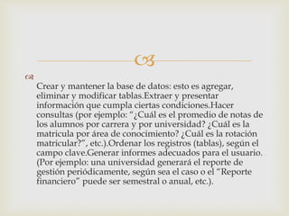 

Crear y mantener la base de datos: esto es agregar,
eliminar y modificar tablas.Extraer y presentar
información que cumpla ciertas condiciones.Hacer
consultas (por ejemplo: “¿Cuál es el promedio de notas de
los alumnos por carrera y por universidad? ¿Cuál es la
matricula por área de conocimiento? ¿Cuál es la rotación
matricular?”, etc.).Ordenar los registros (tablas), según el
campo clave.Generar informes adecuados para el usuario.
(Por ejemplo: una universidad generará el reporte de
gestión periódicamente, según sea el caso o el “Reporte
financiero” puede ser semestral o anual, etc.).
 