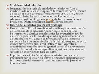 
 Modelo entidad relación
 Se generarán una serie de entidades y relaciones “uno a
muchos”, a las cuales se le aplicará la técnica de normalización
de tablas, incluso la tercera forma normal 3FN y 4FN, de ser
necesario. Entre las entidades tenemos: Universidad,
Alumnos, Profesor, Organismos reguladores, Proveedores,
Productos, Oferta académica laboral, Egresados, etc.
 Diseño de la interfaz gráfica del prototipo
 Para el desarrollo del prototipo informático para la evaluación
de la calidad de la educación superior, se deben aplicar
instrumentos y técnicas para levantar los requerimientos de
usuario, y producir las salidas que satisfagan las necesidades
de información y el acceso en forma integrada a la misma,
respecto a los diferentes niveles de la pirámide organizacional;
esto es nivel estratégico, nivel táctico y nivel operativo,
accesibilidad a indicadores de gestión de calidad universitaria
a través de módulos interdependientes; esto es, cada nivel con
su vista de usuario en la base de datos.
 El prototipo está diseñado bajo una interfaz gráfica para
interactuar con el usuario a través de botones programables y
la navegación del sistema se realizará a través de pantallas
tipo ventanas.
 