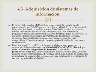 
 El origen del estándar MoProSoft es la necesidad de cumplir con la
estrategia número 6 del Programa de Software (ProSoft) de la Secretaría de
Economía (establecida desde el sexenio 2000-2006), relativa a "alcanzar
niveles internacionales de capacidad de procesos" por parte de las
pequeñas y medianas empresas mexicanas desarrolladoras de software. El
esquema MoProSoft permite a las PyMES que desarrollan software,
demostrar la capacidad de sus procesos y con esto hacerlas más
competitivas, a fin de que tengan mayores probabilidades de permanecer
en el mercado.
 En el ámbito de TI, NYCE contribuyó a la elaboración y posterior
evaluación del estándar o norma NMX-I-059/02-NYCE-2011 "Tecnología
de la información - Ingeniería de Software - Calidad de
producto"(MoProSoft). La creación de este estándar no fue casual, ya que
con esto se logró dar legitimidad y certeza jurídica al modelo de evaluación
de madurez de la capacidad de procesos, para así elevarlo a la categoría de
norma, hoy estándar MoProSoft.
4.3 Adquisicion de sistemas de
informacion.
 
