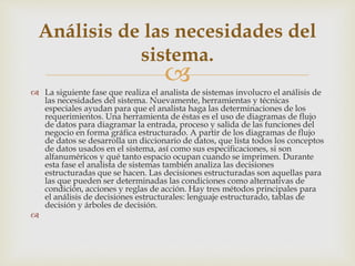 
 La siguiente fase que realiza el analista de sistemas involucro el análisis de
las necesidades del sistema. Nuevamente, herramientas y técnicas
especiales ayudan para que el analista haga las determinaciones de los
requerimientos. Una herramienta de éstas es el uso de diagramas de flujo
de datos para diagramar la entrada, proceso y salida de las funciones del
negocio en forma gráfica estructurado. A partir de los diagramas de flujo
de datos se desarrolla un diccionario de datos, que lista todos los conceptos
de datos usados en el sistema, así como sus especificaciones, si son
alfanuméricos y qué tanto espacio ocupan cuando se imprimen. Durante
esta fase el analista de sistemas también analiza las decisiones
estructuradas que se hacen. Las decisiones estructuradas son aquellas para
las que pueden ser determinadas las condiciones como alternativas de
condición, acciones y reglas de acción. Hay tres métodos principales para
el análisis de decisiones estructurales: lenguaje estructurado, tablas de
decisión y árboles de decisión.

Análisis de las necesidades del
sistema.
 