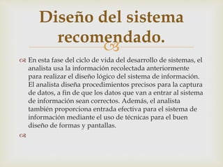 
 En esta fase del ciclo de vida del desarrollo de sistemas, el
analista usa la información recolectada anteriormente
para realizar el diseño lógico del sistema de información.
El analista diseña procedimientos precisos para la captura
de datos, a fin de que los datos que van a entrar al sistema
de información sean correctos. Además, el analista
también proporciona entrada efectiva para el sistema de
información mediante el uso de técnicas para el buen
diseño de formas y pantallas.

Diseño del sistema
recomendado.
 