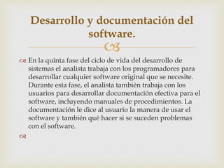 
 En la quinta fase del ciclo de vida del desarrollo de
sistemas el analista trabaja con los programadores para
desarrollar cualquier software original que se necesite.
Durante esta fase, el analista también trabaja con los
usuarios para desarrollar documentación efectiva para el
software, incluyendo manuales de procedimientos. La
documentación le dice al usuario la manera de usar el
software y también qué hacer si se suceden problemas
con el software.

Desarrollo y documentación del
software.
 
