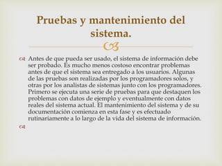 
 Antes de que pueda ser usado, el sistema de información debe
ser probado. Es mucho menos costoso encontrar problemas
antes de que el sistema sea entregado a los usuarios. Algunas
de las pruebas son realizadas por los programadores solos, y
otras por los analistas de sistemas junto con los programadores.
Primero se ejecuta una serie de pruebas para que destaquen los
problemas con datos de ejemplo y eventualmente con datos
reales del sistema actual. El mantenimiento del sistema y de su
documentación comienza en esta fase y es efectuado
rutinariamente a lo largo de la vida del sistema de información.

Pruebas y mantenimiento del
sistema.
 