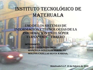 INSTITUTO TECNOLÓGICO DE MATEHUALA USO DE LOS SISTEMAS DE INFORMACIÓN Y TECNOLOGÍAS DE LA INFORMACIÓN EN EL SÚPER FERNANDO GUERRERO INTEGRANTES: CRUZ CASTAÑEDA OBED      MANCILLA GONZÁLEZ PERFECTO      MOLINA CASILLAS SILVIA KARINA. Matehuala S.L.P  13 de Febrero de 2010 