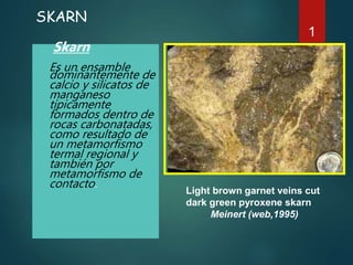 SKARN
Skarn
Es un ensamble
dominantemente de
calcio y silicatos de
manganeso
tipicamente
formados dentro de
rocas carbonatadas,
como resultado de
un metamorfismo
termal regional y
también por
metamorfismo de
contacto.
1
Light brown garnet veins cut
dark green pyroxene skarn
Meinert (web,1995)
 