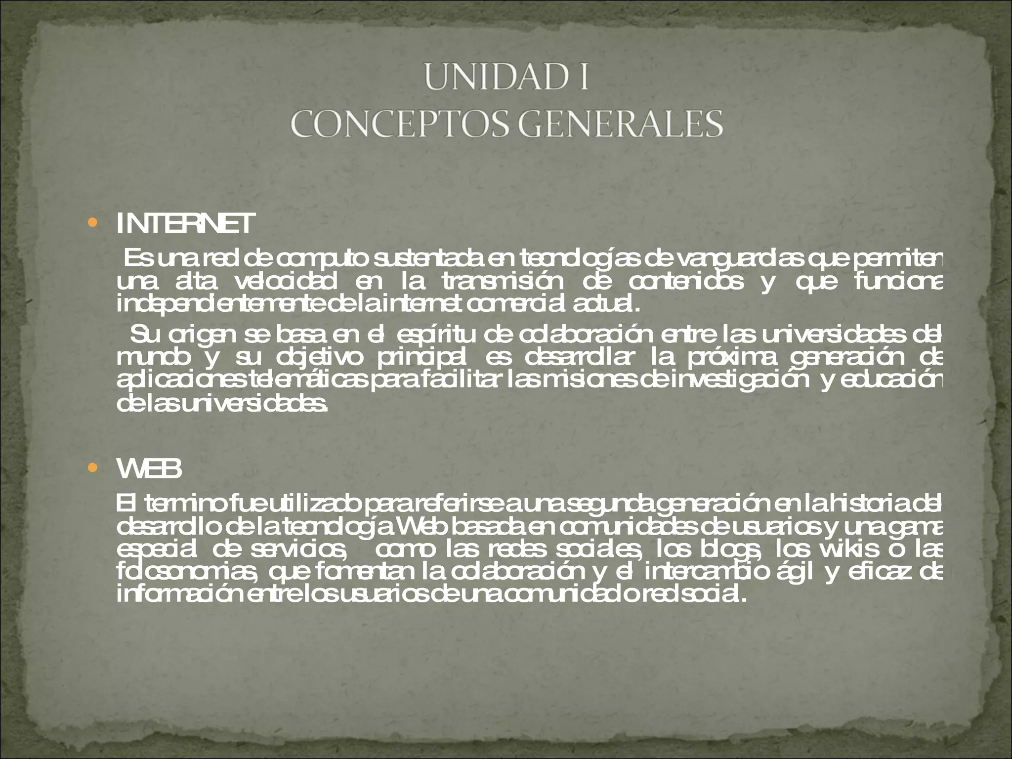 INTERNET Es una red de computo sustentada en tecnologías de vanguardias que permiten una alta velocidad en la transmisión de contenidos y que funciona independientemente de la internet comercial actual. Su origen se basa en el espíritu de colaboración entre las universidades del mundo y su objetivo principal es desarrollar la próxima generación de aplicaciones telemáticas para facilitar las misiones de investigación  y educación de las universidades . WEB El termino fue utilizado para referirse a una segunda generación en la historia del desarrollo de la tecnología Web basada en comunidades de usuarios y una gama especial de servicios,  como las redes sociales, los blogs, los wikis o las folcsonomias, que fomentan la colaboración y el intercambio ágil y eficaz de información entre los usuarios de una comunidad o red social. 